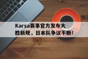 爱游戏-包含Karsa赛事官方发布大胜新规，日本队争议不断！的词条